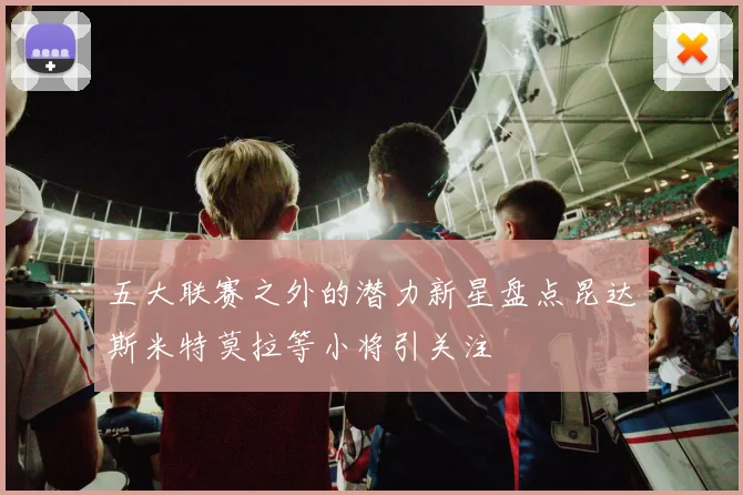 五大联赛之外的潜力新星盘点昆达斯米特莫拉等小将引关注