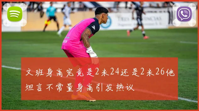文班身高究竟是2米24还是2米26他坦言不常量身高引发热议