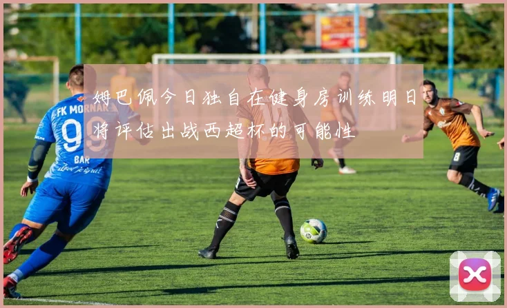 姆巴佩今日独自在健身房训练明日将评估出战西超杯的可能性