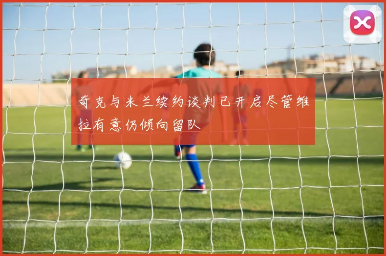 奇克与米兰续约谈判已开启尽管维拉有意仍倾向留队