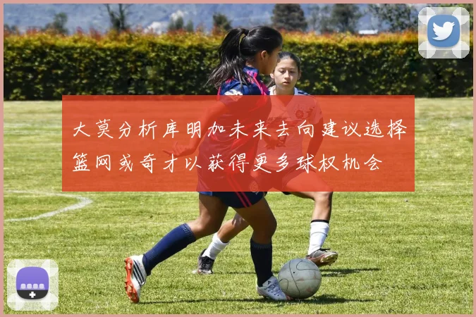 大莫分析库明加未来去向建议选择篮网或奇才以获得更多球权机会