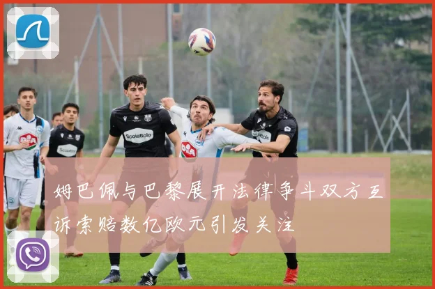 姆巴佩与巴黎展开法律争斗双方互诉索赔数亿欧元引发关注