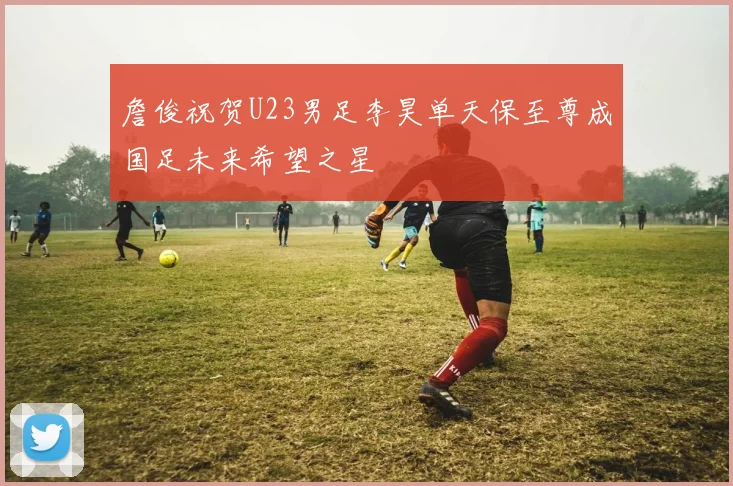 詹俊祝贺U23男足李昊单天保至尊成国足未来希望之星