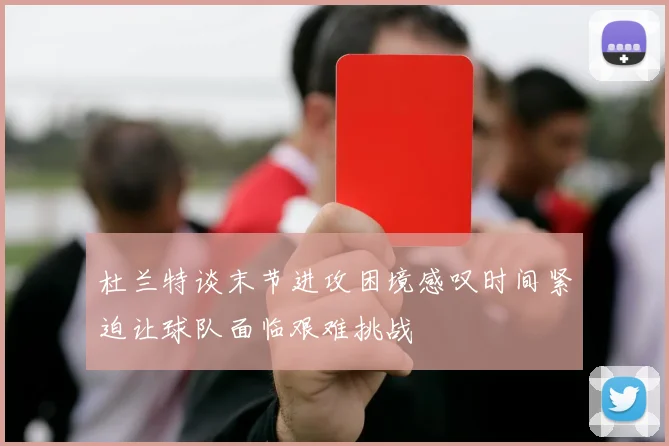 杜兰特谈末节进攻困境感叹时间紧迫让球队面临艰难挑战