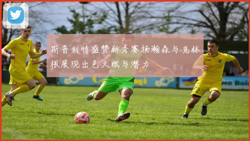 斯普利特盛赞新秀赛杨瀚森与克林根展现出色天赋与潜力