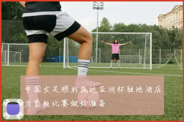 中国女足顺利抵达亚洲杯驻地酒店为首轮比赛做好准备