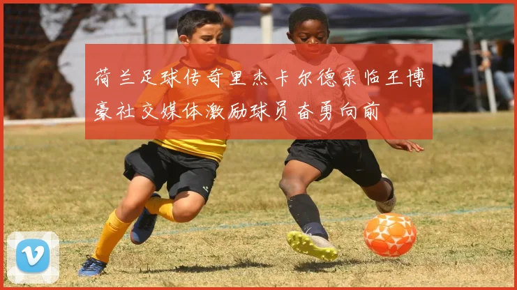 荷兰足球传奇里杰卡尔德亲临王博豪社交媒体激励球员奋勇向前