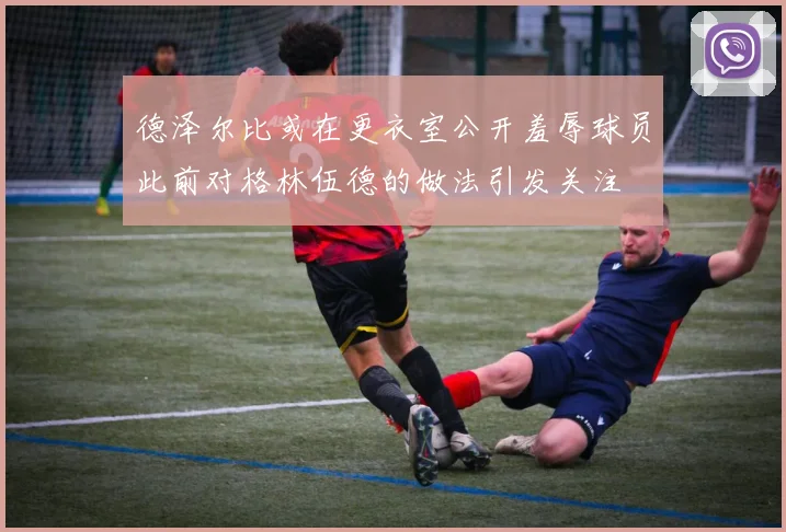 德泽尔比或在更衣室公开羞辱球员此前对格林伍德的做法引发关注