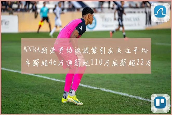 WNBA新劳资协议提案引发关注平均年薪超46万顶薪达110万底薪超22万