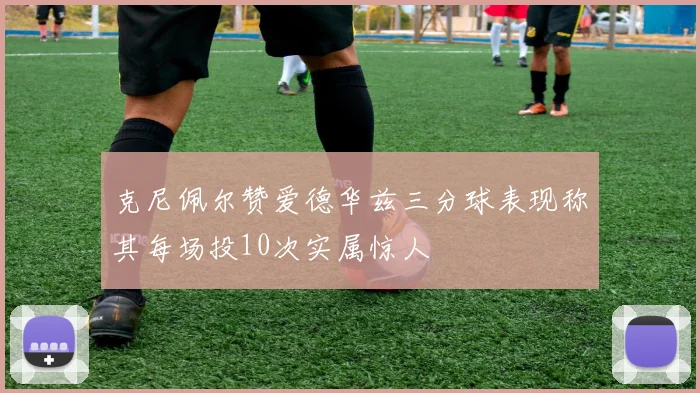 克尼佩尔赞爱德华兹三分球表现称其每场投10次实属惊人