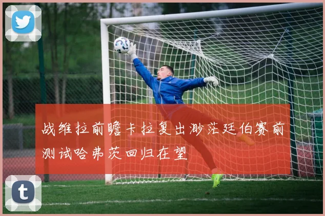 战维拉前瞻卡拉复出渺茫廷伯赛前测试哈弗茨回归在望