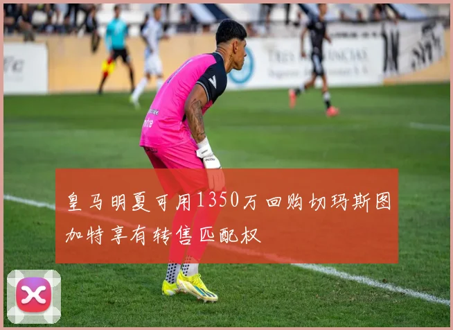皇马明夏可用1350万回购切玛斯图加特享有转售匹配权