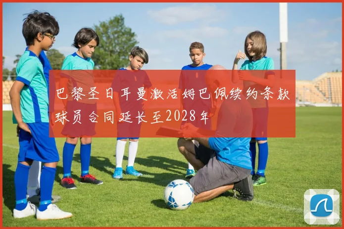 巴黎圣日耳曼激活姆巴佩续约条款球员合同延长至2028年