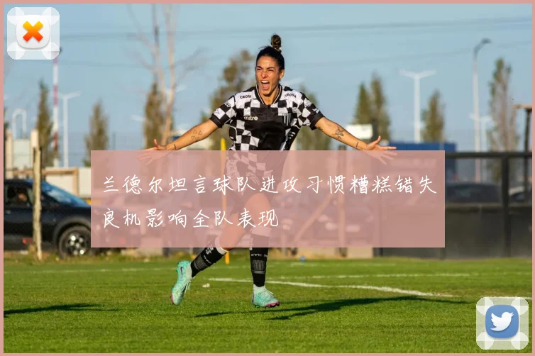 兰德尔坦言球队进攻习惯糟糕错失良机影响全队表现