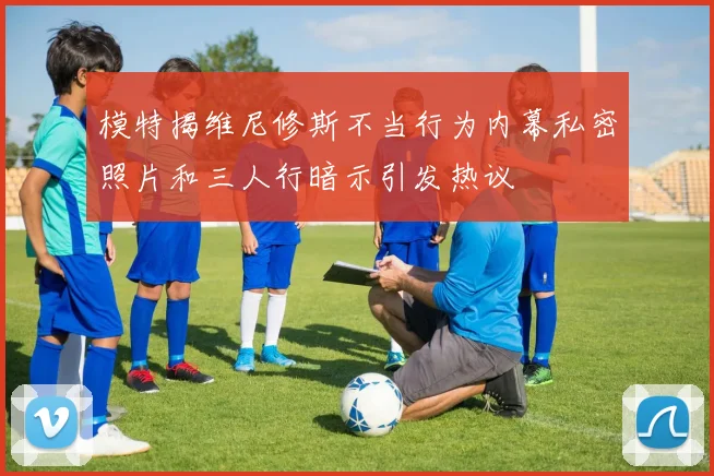 模特揭维尼修斯不当行为内幕私密照片和三人行暗示引发热议