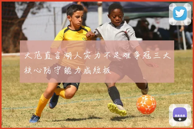 大范直言湖人实力不足难争冠三大核心防守能力成短板