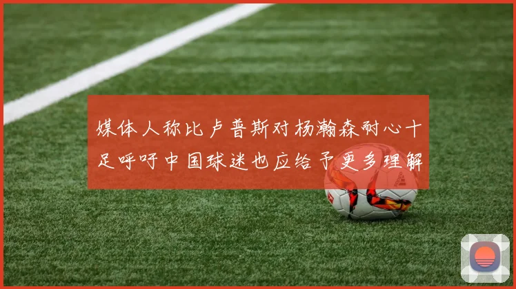 媒体人称比卢普斯对杨瀚森耐心十足呼吁中国球迷也应给予更多理解与支持