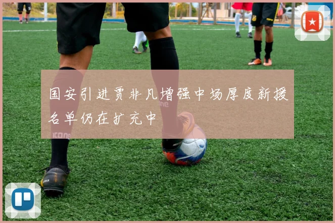 国安引进贾非凡增强中场厚度新援名单仍在扩充中