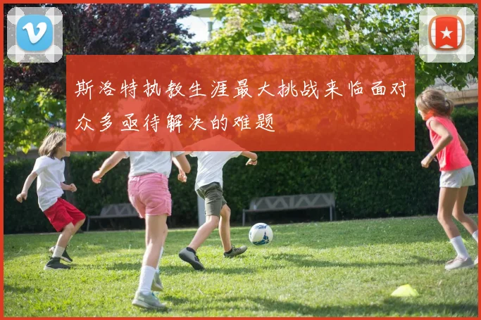 斯洛特执教生涯最大挑战来临面对众多亟待解决的难题