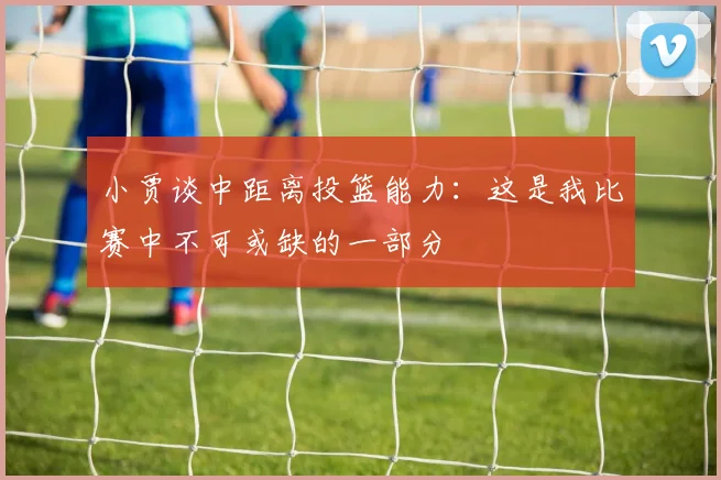 小贾谈中距离投篮能力：这是我比赛中不可或缺的一部分