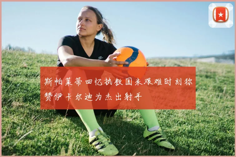 斯帕莱蒂回忆执教国米艰难时刻称赞伊卡尔迪为杰出射手
